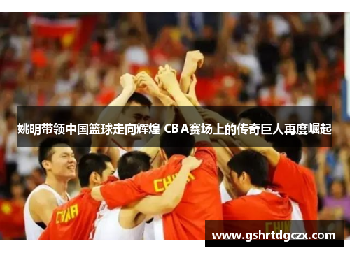 姚明带领中国篮球走向辉煌 CBA赛场上的传奇巨人再度崛起