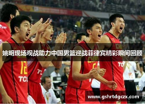 姚明现场观战助力中国男篮迎战菲律宾精彩瞬间回顾