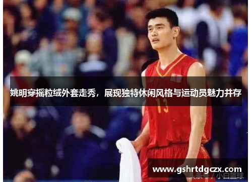姚明穿摇粒绒外套走秀，展现独特休闲风格与运动员魅力并存