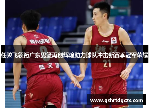 任骏飞领衔广东男篮再创辉煌助力球队冲击新赛季冠军荣耀